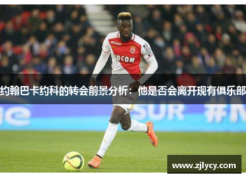 约翰巴卡约科的转会前景分析：他是否会离开现有俱乐部