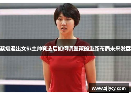 蔡斌退出女排主帅竞选后如何调整策略重新布局未来发展 蔡斌退出女排主帅竞选后如何调整策略重新布局未来发展