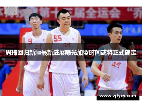 周琦回归新疆最新进展曝光加盟时间或将正式确定