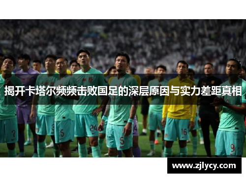 揭开卡塔尔频频击败国足的深层原因与实力差距真相